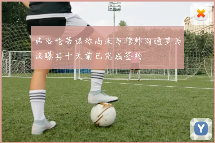 弗洛伦蒂诺称尚未与穆帅沟通罗马诺曝其十天前已完成签约