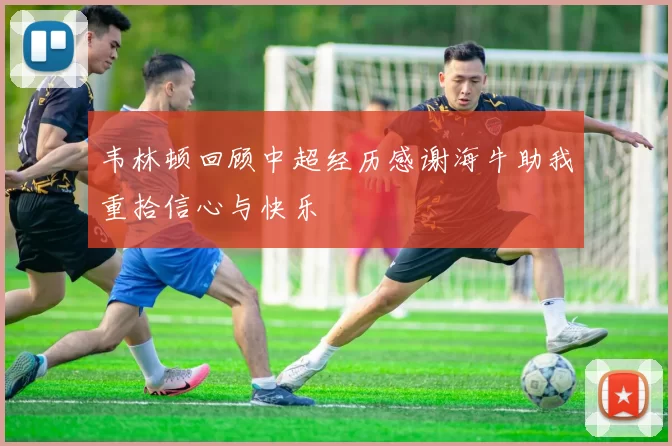 韦林顿回顾中超经历感谢海牛助我重拾信心与快乐