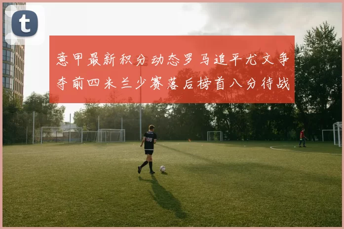 意甲最新积分动态罗马追平尤文争夺前四米兰少赛落后榜首八分待战比萨