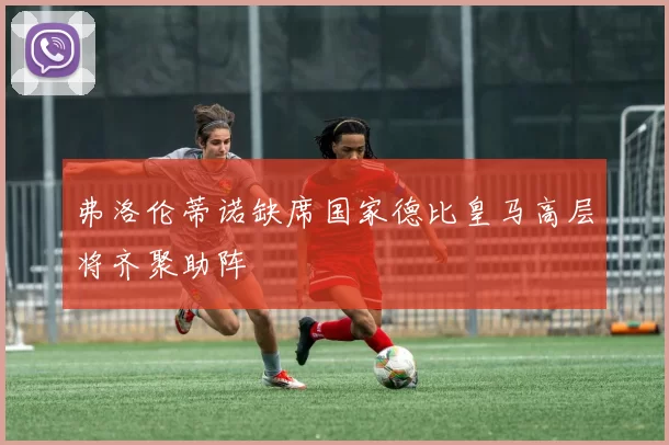 弗洛伦蒂诺缺席国家德比皇马高层将齐聚助阵
