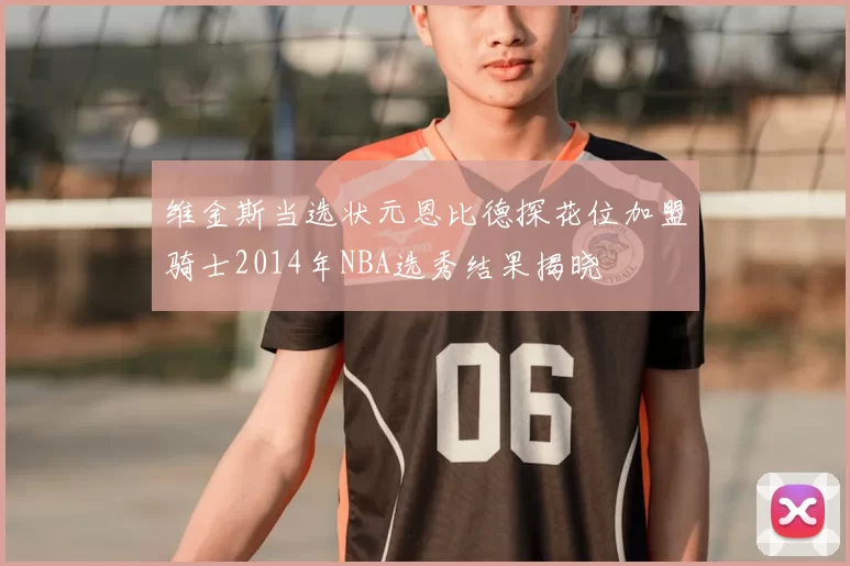 维金斯当选状元恩比德探花位加盟骑士2014年NBA选秀结果揭晓