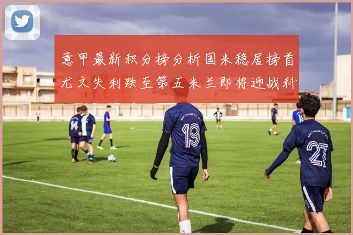 意甲最新积分榜分析国米稳居榜首尤文失利跌至第五米兰即将迎战科莫