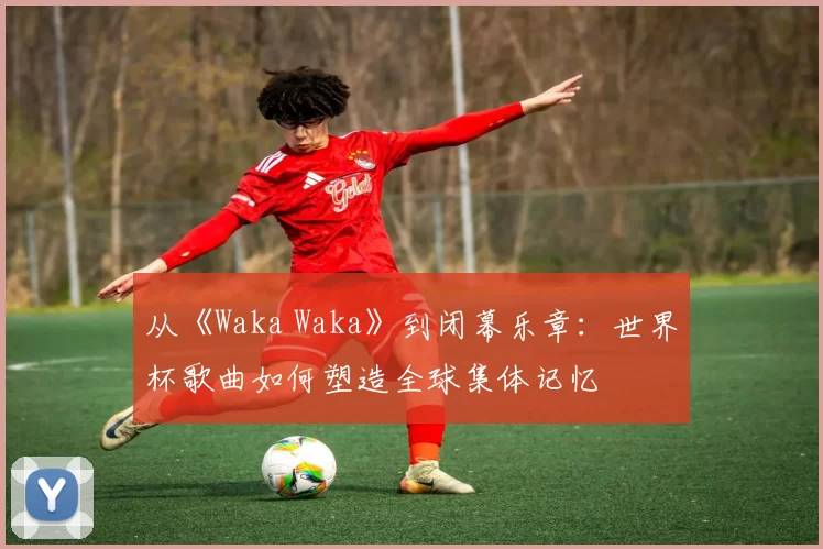 从《Waka Waka》到闭幕乐章：世界杯歌曲如何塑造全球集体记忆
