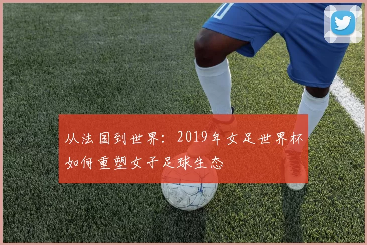 从法国到世界:2019年女足世界杯如何重塑女子足球生态
