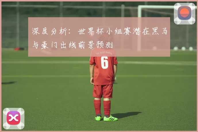 深度分析:世界杯小组赛潜在黑马与豪门出线前景预测