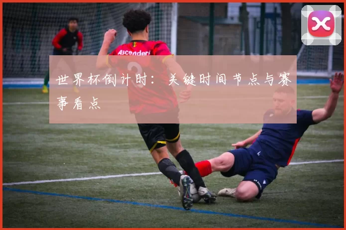 世界杯倒计时:关键时间节点与赛事看点