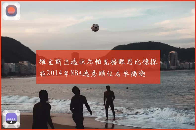维金斯当选状元帕克榜眼恩比德探花2014年NBA选秀顺位名单揭晓