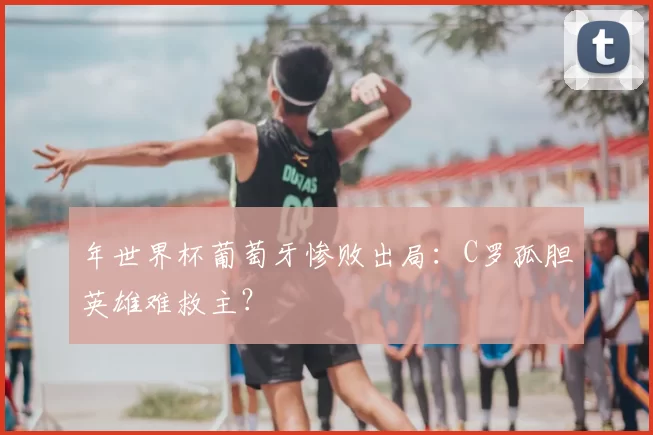 年世界杯葡萄牙惨败出局:C罗孤胆英雄难救主?