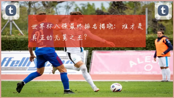 世界杯八强最终排名揭晓:谁才是真正的无冕之王?