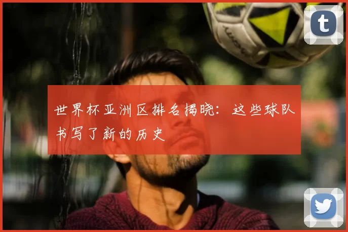 世界杯亚洲区排名揭晓:这些球队书写了新的历史