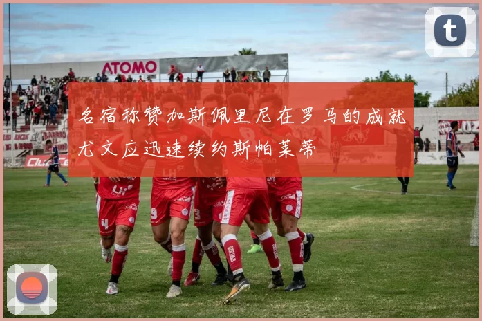 名宿称赞加斯佩里尼在罗马的成就尤文应迅速续约斯帕莱蒂