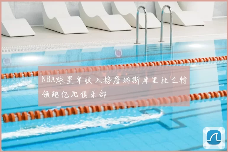 NBA球星年收入榜詹姆斯库里杜兰特领跑亿元俱乐部