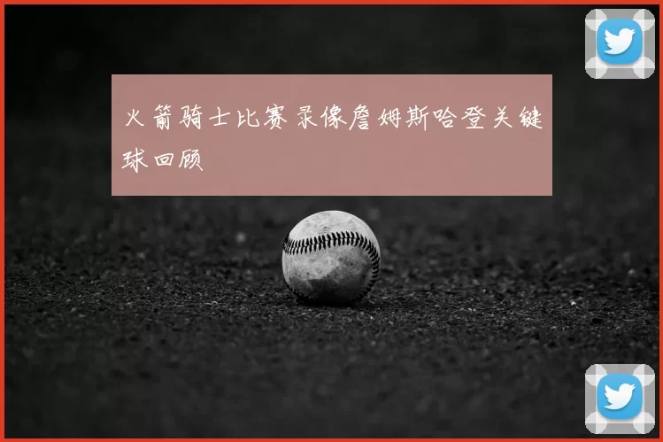 火箭骑士比赛录像詹姆斯哈登关键球回顾