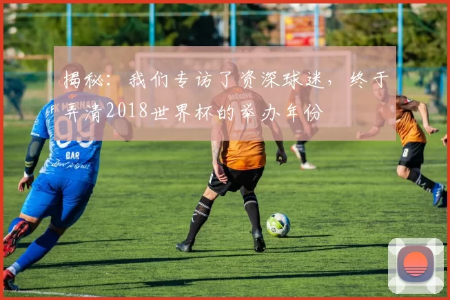 揭秘：我们专访了资深球迷，终于弄清2018世界杯的举办年份