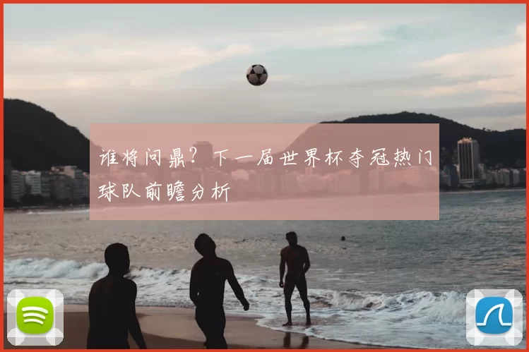 谁将问鼎?下一届世界杯夺冠热门球队前瞻分析