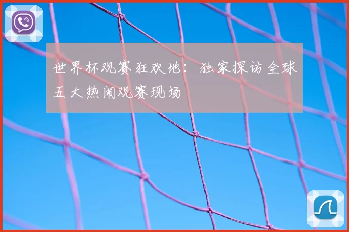 世界杯观赛狂欢地:独家探访全球五大热闹观赛现场