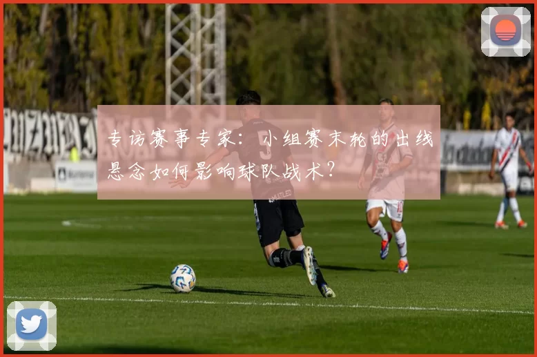 专访赛事专家:小组赛末轮的出线悬念如何影响球队战术?