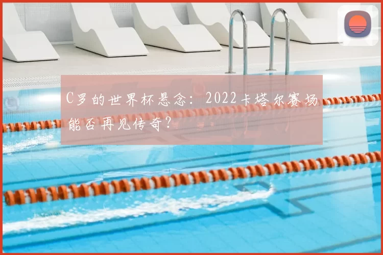 C罗的世界杯悬念:2022卡塔尔赛场能否再见传奇?