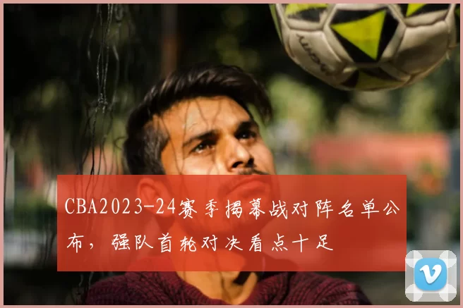 CBA2023-24赛季揭幕战对阵名单公布，强队首轮对决看点十足