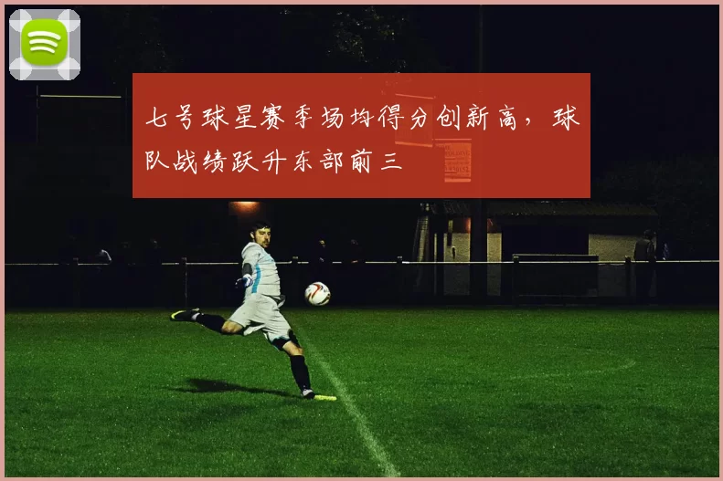 七号球星赛季场均得分创新高，球队战绩跃升东部前三