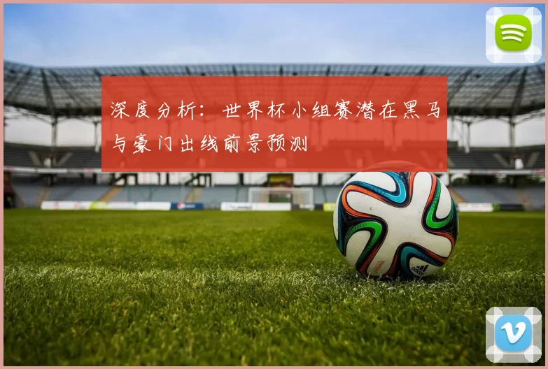 深度分析:世界杯小组赛潜在黑马与豪门出线前景预测