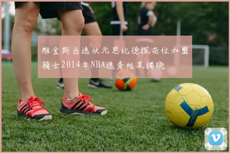 维金斯当选状元恩比德探花位加盟骑士2014年NBA选秀结果揭晓
