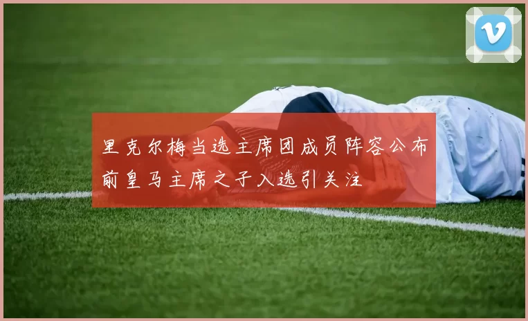 里克尔梅当选主席团成员阵容公布前皇马主席之子入选引关注