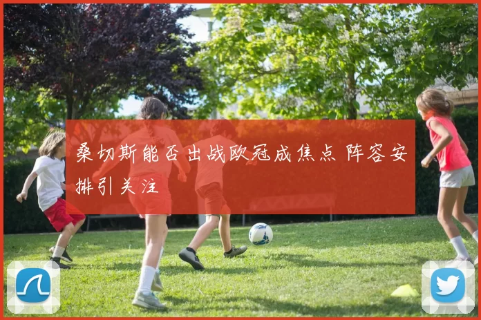 桑切斯能否出战欧冠成焦点 阵容安排引关注