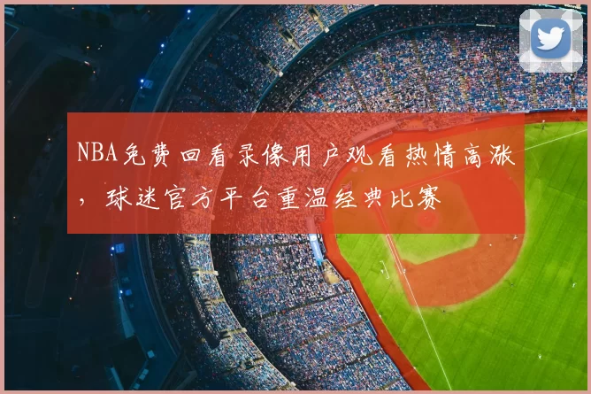 NBA免费回看录像用户观看热情高涨,球迷官方平台重温经典比赛
