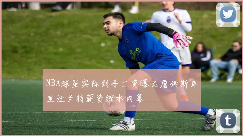 NBA球星实际到手工资曝光詹姆斯库里杜兰特薪资缩水内幕