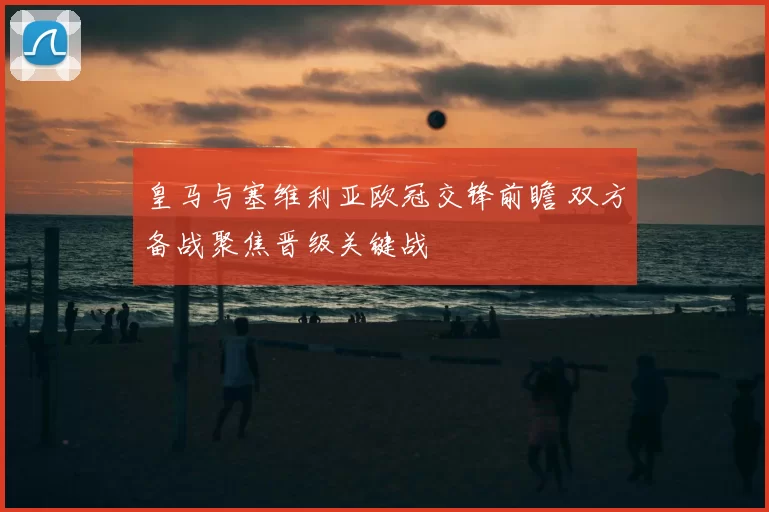 皇马与塞维利亚欧冠交锋前瞻 双方备战聚焦晋级关键战