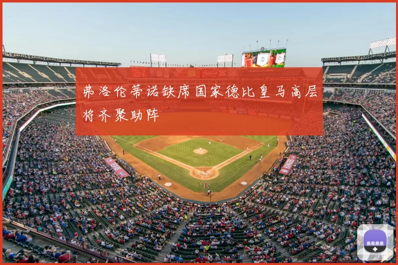 弗洛伦蒂诺缺席国家德比皇马高层将齐聚助阵