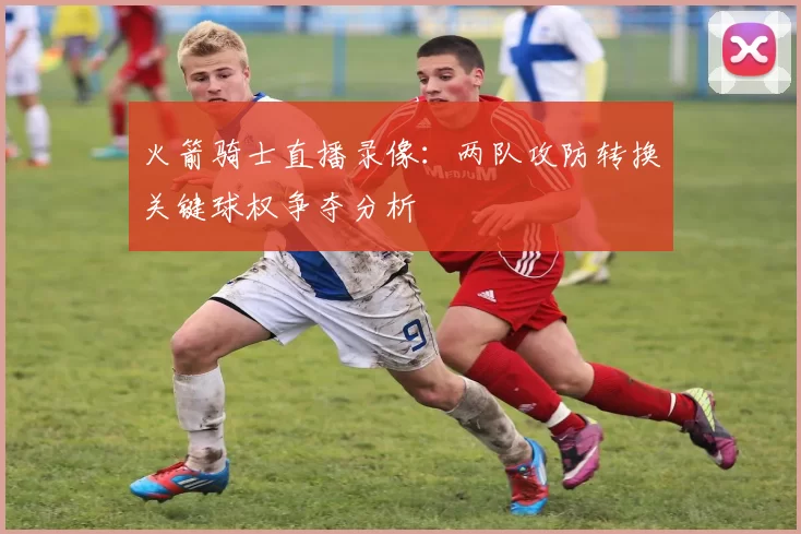 火箭骑士直播录像:两队攻防转换关键球权争夺分析