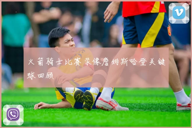 火箭骑士比赛录像詹姆斯哈登关键球回顾