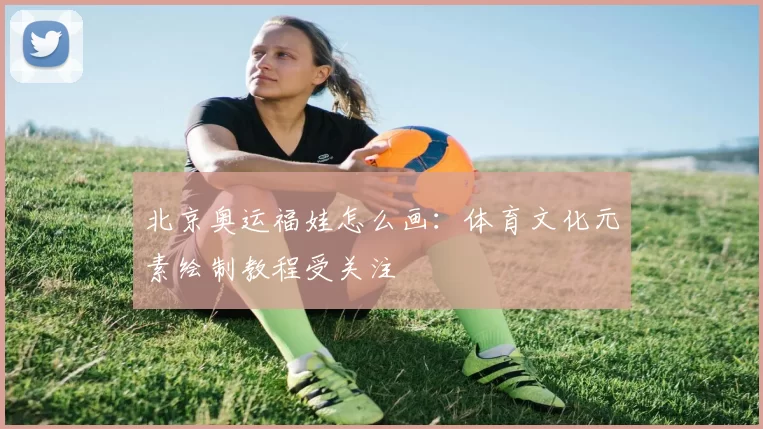 北京奥运福娃怎么画:体育文化元素绘制教程受关注