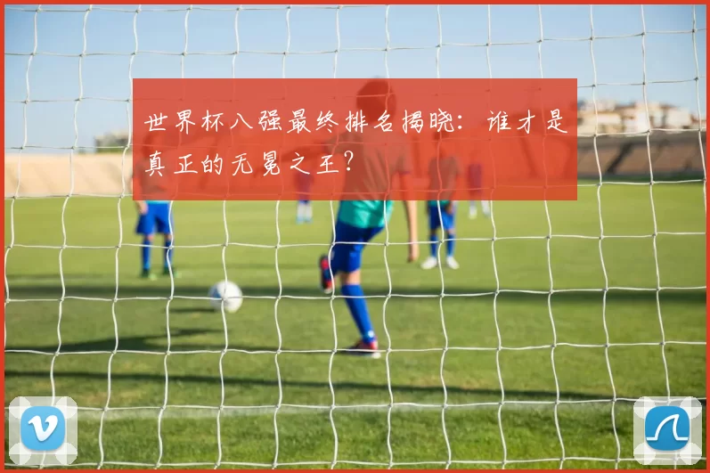 世界杯八强最终排名揭晓：谁才是真正的无冕之王？