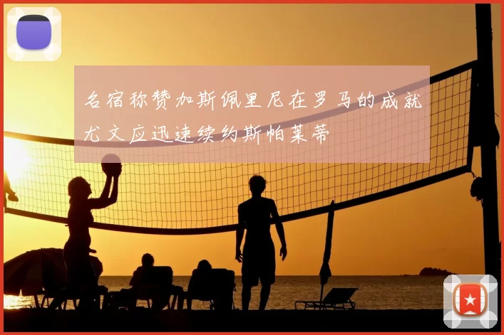 名宿称赞加斯佩里尼在罗马的成就尤文应迅速续约斯帕莱蒂