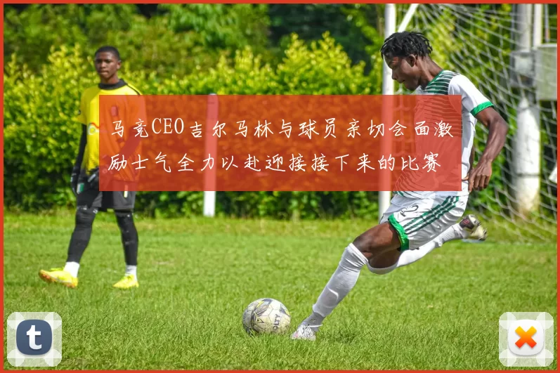 马竞CEO吉尔马林与球员亲切会面激励士气全力以赴迎接接下来的比赛