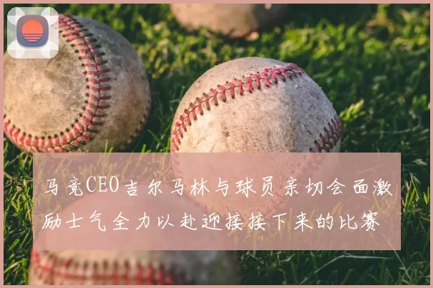 马竞CEO吉尔马林与球员亲切会面激励士气全力以赴迎接接下来的比赛