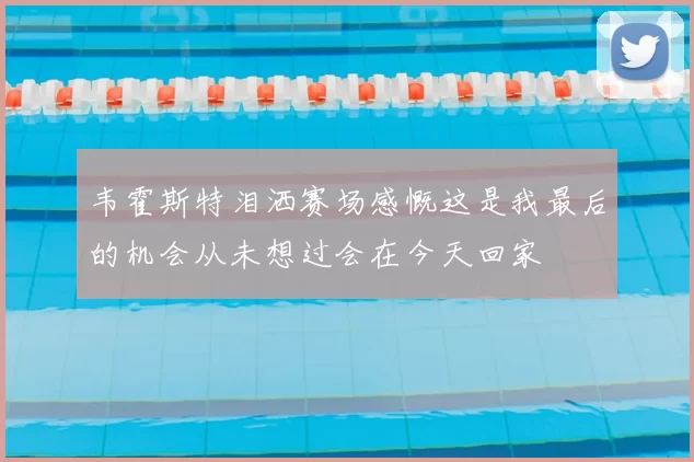 韦霍斯特泪洒赛场感慨这是我最后的机会从未想过会在今天回家