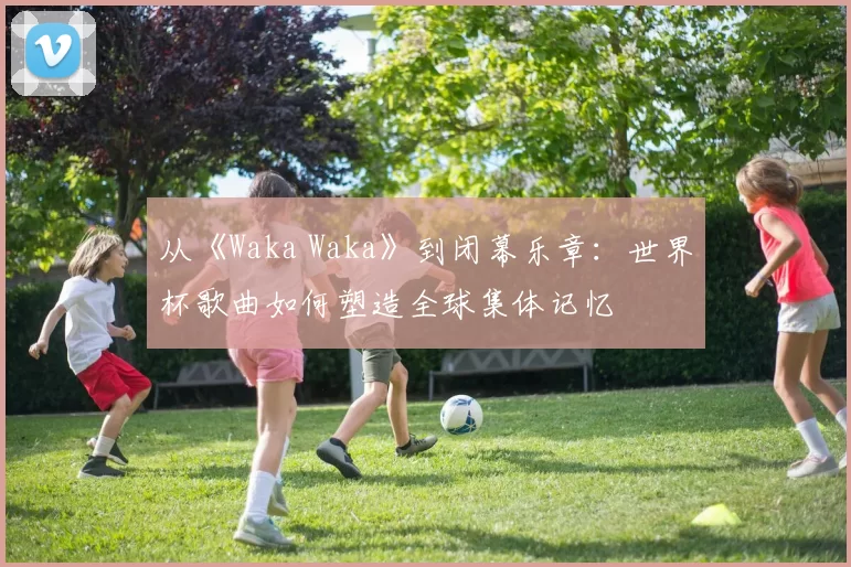 从《Waka Waka》到闭幕乐章:世界杯歌曲如何塑造全球集体记忆