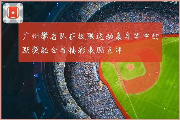 广州攀岩队在极限运动嘉年华中的默契配合与精彩表现点评