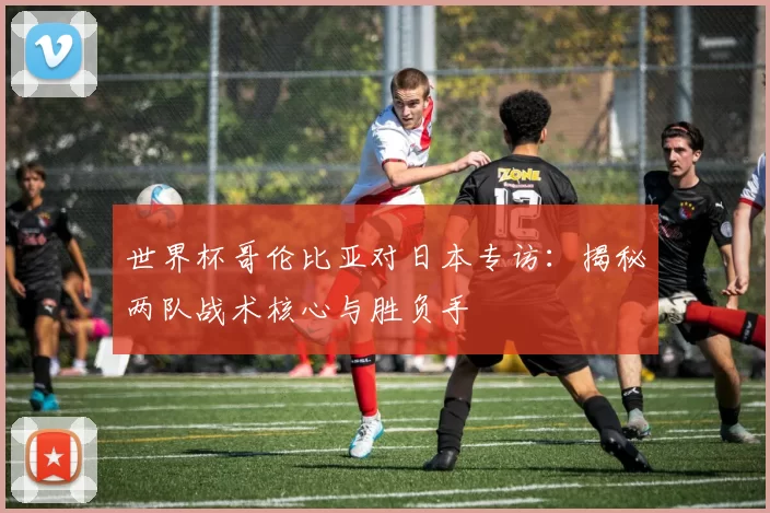 世界杯哥伦比亚对日本专访:揭秘两队战术核心与胜负手
