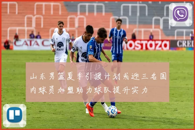山东男篮夏季引援计划或迎三名国内球员加盟助力球队提升实力