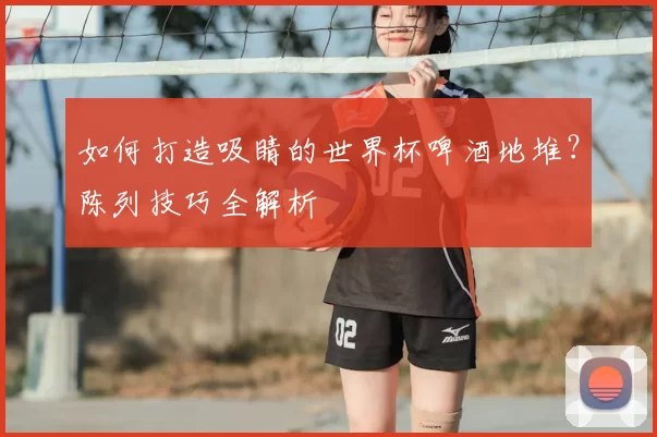 如何打造吸睛的世界杯啤酒地堆?陈列技巧全解析