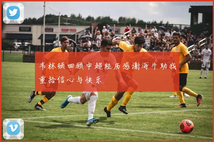 韦林顿回顾中超经历感谢海牛助我重拾信心与快乐