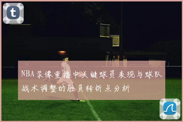 NBA录像重播中关键球员表现与球队战术调整的胜负转折点分析