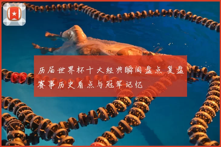 历届世界杯十大经典瞬间盘点 复盘赛事历史看点与冠军记忆