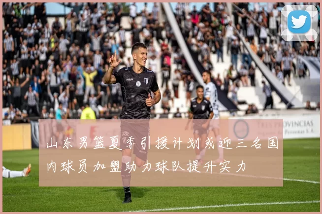 山东男篮夏季引援计划或迎三名国内球员加盟助力球队提升实力