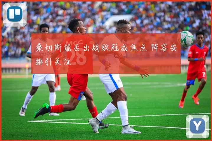 桑切斯能否出战欧冠成焦点 阵容安排引关注